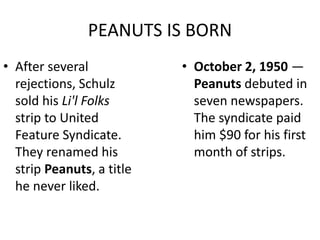 PEANUTS IS BORN 
• After several 
rejections, Schulz 
sold his Li'l Folks 
strip to United 
Feature Syndicate. 
They renamed his 
strip Peanuts, a title 
he never liked. 
• October 2, 1950 — 
Peanuts debuted in 
seven newspapers. 
The syndicate paid 
him $90 for his first 
month of strips. 
 