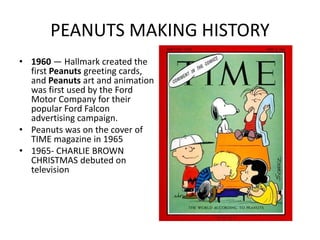 PEANUTS MAKING HISTORY 
• 1960 — Hallmark created the 
first Peanuts greeting cards, 
and Peanuts art and animation 
was first used by the Ford 
Motor Company for their 
popular Ford Falcon 
advertising campaign. 
• Peanuts was on the cover of 
TIME magazine in 1965 
• 1965- CHARLIE BROWN 
CHRISTMAS debuted on 
television 
• 
 