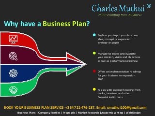 Why have a Business Plan?
Enables you to put your business
idea, concept or expansion
strategy on paper
Manage to assess and evaluate
your mission, vision and objectives
as well as performance overview
Offers an implementation roadmap
for your business or expansion
plan
Assists with seeking financing from
banks, investors and other
financial institutions
Business Plans | Company Profiles | Proposals | Market Research |Academic Writing | Web Design
BOOK YOUR BUSINESS PLAN SERVICE- +254 721-476-287, Email: cmuthui100@gmail.com
 