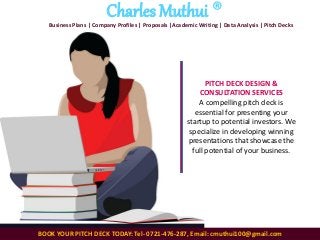 BOOK YOUR PITCH DECK TODAY: Tel- 0721-476-287, Email: cmuthui100@gmail.com
Charles Muthui ®
Business Plans | Company Profiles | Proposals |Academic Writing | Data Analysis | Pitch Decks
PITCH DECK DESIGN &
CONSULTATION SERVICES
A compelling pitch deck is
essential for presenting your
startup to potential investors. We
specialize in developing winning
presentations that showcase the
full potential of your business.
 