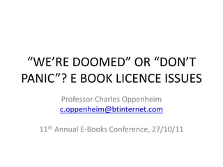 “WE’RE DOOMED” OR “DON’T
PANIC”? E BOOK LICENCE ISSUES
       Professor Charles Oppenheim
       c.oppenheim@btinternet.com

  11th Annual E-Books Conference, 27/10/11
 