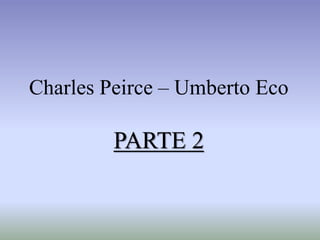 Charles Peirce – Umberto Eco
PARTE 2
 