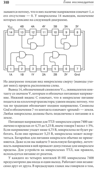 310                                      Глава восемнадцатая

зываются потому, что в них наличие напряжения означает 1, а
его отсутствие — 0. У микросхемы 14 выводов, назначение
которых описано на следующей диаграмме.
   VCC     4B      4A     4Y      3B      3A      3Y

   14      13      12      11     10       9      8




      1     2       3      4       5       6      7

   1A      1B      1Y      2A     2B      2Y     Gnd

На диаграмме показан вид микросхемы сверху (выводы ухо-
дят вниз); прорезь расположена слева.
   Вывод 14, обозначенный символом VCC, эквивалентен кон-
такту со значком V, которым я обозначал питающее напряже-
ние. Нижний индекс C означает, что в микросхеме питание
подается на коллектор транзистора; удвоен индекс потому, что
так по традиции обозначают входное напряжение. Символы
Gnd в обозначении 7-го контакта означают «ground» — земля.
Любая микросхема должны быть подключена к питанию и к
земле.
   Питающее напряжение для ТТЛ-микросхем серии 7400 зак-
лючено в пределах от 4,75 до 5,25 В, иначе говоря 5 вольт ± 5%.
Если напряжение упадет ниже 4,75 В, микросхема не будет ра-
ботать. Если оно превысит 5,25 В, микросхема может испор-
титься. Батарейки для питания микросхем обычно не приме-
няются. Даже если вы найдете 5-вольтовую батарейку, неточ-
ность напряжения в ней превысит допустимые для микросхем
пределы. Для устройств на микросхемах ТТЛ, как правило,
используется питание от розетки.
   У каждого из четырех вентилей И-НЕ микросхемы 7400
предусмотрено два входа и один выход. Работают они незави-
симо друг от друга. В предыдущих главах мы говорили о том,
 