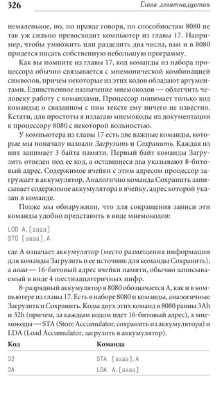 326                                       Глава девятнадцатая

немаленькое, но, по правде говоря, по способностям 8080 не
так уж сильно превосходит компьютер из главы 17. Напри-
мер, чтобы умножить или разделить два числа, вам и в 8080
придется писать собственную небольшую программу.
   Как вы помните из главы 17, код команды из набора про-
цессора обычно связывается с мнемонической комбинацией
символов, причем некоторые из этих кодов обладают аргумен-
тами. Единственное назначение мнемокодов — облегчить че-
ловеку работу с командами. Процессор понимает только код
команды; о связанном с ним тексте ему ничего не известно.
Кстати, для простоты я излагаю мнемокоды из документации
к процессору 8080 с некоторой вольностью.
   У компьютера из главы 17 есть две важные команды, кото-
рые мы поначалу назвали Загрузить и Сохранить. Каждая из
них занимает 3 байта памяти. Первый байт команды Загру-
зить отведен под ее код, а оставшиеся два указывают 8-бито-
вый адрес. Содержимое ячейки с этим адресом процессор за-
гружает в аккумулятор. Аналогично команда Сохранить запи-
сывает содержимое аккумулятора в ячейку, адрес которой ука-
зан в команде.
   Позже мы обнаружили, что для сокращения записи эти
команды удобно представить в виде мнемокодов:
LOD A,[aaaa]
STO [aaaa],A
где А означает аккумулятор (место размещения информации
для команды Загрузить и ее источник для команды Сохранить),
а aaaa — 16-битовый адрес ячейки памяти, обычно записыва-
емый в виде 4 шестнадцатеричных цифр.
    8-разрядный аккумулятор в 8080 обозначается А, как и в ком-
пьютере из главы 17. Есть в наборе 8080 и команды, аналогичные
Загрузить и Сохранить. Коды двух этих команд в 8080 равны 3Ah
и 32h (причем, за каждым кодом идет 16-битовый адрес), а мне-
мокоды — STA (Store Accumulator, сохранить из аккумулятора) и
LDA (Load Accumulator, загрузить в аккумулятор).
Код                        Команда

32                         STA [aaaa],A
3A                         LDA A,[aaaa]
 