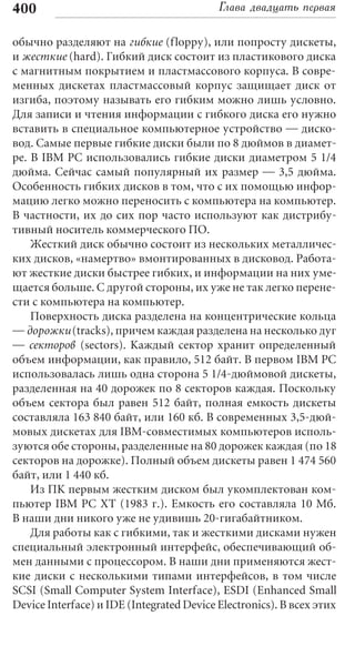 400                                        Глава двадцать первая

обычно разделяют на гибкие (floppy), или попросту дискеты,
и жесткие (hard). Гибкий диск состоит из пластикового диска
с магнитным покрытием и пластмассового корпуса. В совре-
менных дискетах пластмассовый корпус защищает диск от
изгиба, поэтому называть его гибким можно лишь условно.
Для записи и чтения информации с гибкого диска его нужно
вставить в специальное компьютерное устройство — диско-
вод. Самые первые гибкие диски были по 8 дюймов в диамет-
ре. В IBM PC использовались гибкие диски диаметром 5 1/4
дюйма. Сейчас самый популярный их размер — 3,5 дюйма.
Особенность гибких дисков в том, что с их помощью инфор-
мацию легко можно переносить с компьютера на компьютер.
В частности, их до сих пор часто используют как дистрибу-
тивный носитель коммерческого ПО.
    Жесткий диск обычно состоит из нескольких металличес-
ких дисков, «намертво» вмонтированных в дисковод. Работа-
ют жесткие диски быстрее гибких, и информации на них уме-
щается больше. С другой стороны, их уже не так легко перене-
сти с компьютера на компьютер.
    Поверхность диска разделена на концентрические кольца
— дорожки (tracks), причем каждая разделена на несколько дуг
— секторов (sectors). Каждый сектор хранит определенный
объем информации, как правило, 512 байт. В первом IBM PC
использовалась лишь одна сторона 5 1/4-дюймовой дискеты,
разделенная на 40 дорожек по 8 секторов каждая. Поскольку
объем сектора был равен 512 байт, полная емкость дискеты
составляла 163 840 байт, или 160 кб. В современных 3,5-дюй-
мовых дискетах для IBM-совместимых компьютеров исполь-
зуются обе стороны, разделенные на 80 дорожек каждая (по 18
секторов на дорожке). Полный объем дискеты равен 1 474 560
байт, или 1 440 кб.
    Из ПК первым жестким диском был укомплектован ком-
пьютер IBM PC XT (1983 г.). Емкость его составляла 10 Мб.
В наши дни никого уже не удивишь 20-гигабайтником.
    Для работы как с гибкими, так и жесткими дисками нужен
специальный электронный интерфейс, обеспечивающий об-
мен данными с процессором. В наши дни применяются жест-
кие диски с несколькими типами интерфейсов, в том числе
SCSI (Small Computer System Interface), ESDI (Enhanced Small
Device Interface) и IDE (Integrated Device Electronics). В всех этих
 