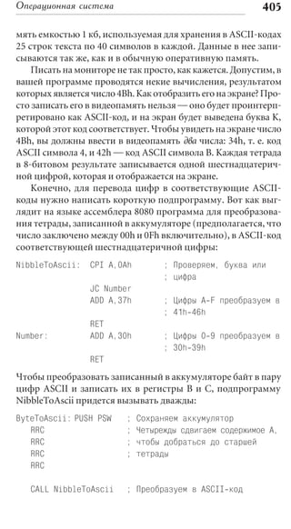 Операционная система                                     405

мять емкостью 1 кб, используемая для хранения в ASCII-кодах
25 строк текста по 40 символов в каждой. Данные в нее запи-
сываются так же, как и в обычную оперативную память.
    Писать на мониторе не так просто, как кажется. Допустим, в
вашей программе проводятся некие вычисления, результатом
которых является число 4Bh. Как отобразить его на экране? Про-
сто записать его в видеопамять нельзя — оно будет проинтерп-
ретировано как ASCII-код, и на экран будет выведена буква К,
которой этот код соответствует. Чтобы увидеть на экране число
4Bh, вы должны ввести в видеопамять два числа: 34h, т. е. код
ASCII символа 4, и 42h — код ASCII символа B. Каждая тетрада
в 8-битовом результате записывается одной шестнадцатерич-
ной цифрой, которая и отображается на экране.
    Конечно, для перевода цифр в соответствующие ASCII-
коды нужно написать короткую подпрограмму. Вот как выг-
лядит на языке ассемблера 8080 программа для преобразова-
ния тетрады, записанной в аккумуляторе (предполагается, что
число заключено между 00h и 0Fh включительно), в ASCII-код
соответствующей шестнадцатеричной цифры:
NibbleToAscii: CPI A,0Ah           ; Проверяем, буква или
                                   ; цифра
                 JC Number
                 ADD A,37h         ; Цифры A F преобразуем в
                                   ; 41h 46h
                 RET
Number:          ADD A,30h         ; Цифры 0 9 преобразуем в
                                   ; 30h 39h
                 RET
Чтобы преобразовать записанный в аккумуляторе байт в пару
цифр ASCII и записать их в регистры В и С, подпрограмму
NibbleToAscii придется вызывать дважды:
ByteToAscii: PUSH PSW    ;   Сохраняем аккумулятор
   RRC                   ;   Четырежды сдвигаем содержимое А,
   RRC                   ;   чтобы добраться до старшей
   RRC                   ;   тетрады
   RRC

   CALL NibbleToAscii    ; Преобразуем в ASCII код
 