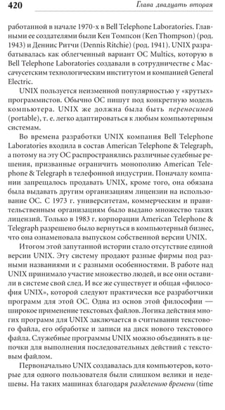 420                                    Глава двадцать вторая

работанной в начале 1970-х в Bell Telephone Laboratories. Глав-
ными ее создателями были Кен Томпсон (Ken Thompson) (род.
1943) и Деннис Ритчи (Dennis Ritchie) (род. 1941). UNIX разра-
батывалась как облегченный вариант ОС Multics, которую в
Bell Telephone Laboratories создавали в сотрудничестве с Мас-
сачусетским технологическим институтом и компанией General
Electric.
    UNIX пользуется неизменной популярностью у «крутых»
программистов. Обычно ОС пишут под конкретную модель
компьютера. UNIX же должна была быть переносимой
(portable), т. е. легко адаптироваться к любым компьютерным
системам.
    Во времена разработки UNIX компания Bell Telephone
Laboratories входила в состав American Telephone & Telegraph,
а потому на эту ОС распространялись различные судебные ре-
шения, призванные ограничить монополию American Tele-
phone & Telegraph в телефонной индустрии. Поначалу компа-
нии запрещалось продавать UNIX, кроме того, она обязана
была выдавать другим организациям лицензии на использо-
вание ОС. C 1973 г. университетам, коммерческим и прави-
тельственным организациям было выдано множество таких
лицензий. Только в 1983 г. корпорации American Telephone &
Telegraph разрешено было вернуться в компьютерный бизнес,
что она ознаменовала выпуском собственной версии UNIX.
    Итогом этой запутанной истории стало отсутствие единой
версии UNIX. Эту систему продают разные фирмы под раз-
ными названиями и с разными особенностями. В работе над
UNIX принимало участие множество людей, и все они остави-
ли в системе свой след. И все же существует и общая «филосо-
фия UNIX», которой следуют практически все разработчики
программ для этой ОС. Одна из основ этой философии —
широкое применение текстовых файлов. Логика действия мно-
гих программ для UNIX заключается в считывании текстово-
го файла, его обработке и записи на диск нового текстового
файла. Служебные программы UNIX можно объединять в це-
почки для выполнения последовательных действий с тексто-
вым файлом.
    Первоначально UNIX создавалась для компьютеров, кото-
рые для одного пользователя были слишком велики и неде-
шевы. На таких машинах благодаря разделению времени (time
 