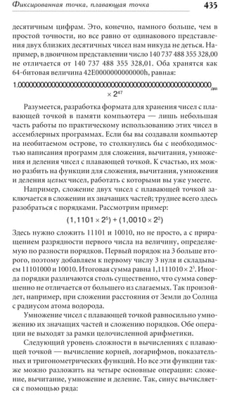 Фиксированная точка, плавающая точка                      435

десятичным цифрам. Это, конечно, намного больше, чем в
простой точности, но все равно от одинакового представле-
ния двух близких десятичных чисел нам никуда не деться. На-
пример, в двоичном представлении число 140 737 488 355 328,00
не отличается от 140 737 488 355 328,01. Оба хранятся как
64-битовая величина 42Е0000000000000h, равная:
1.0000000000000000000000000000000000000000000000000000два
                          ´ 247
   Разумеется, разработка формата для хранения чисел с пла-
вающей точкой в памяти компьютера — лишь небольшая
часть работы по практическому использованию этих чисел в
ассемблерных программах. Если бы вы создавали компьютер
на необитаемом острове, то столкнулись бы с необходимос-
тью написания программ для сложения, вычитания, умноже-
ния и деления чисел с плавающей точкой. К счастью, их мож-
но разбить на функции для сложения, вычитания, умножения
и деления целых чисел, работать с которыми вы уже умеете.
   Например, сложение двух чисел с плавающей точкой за-
ключается в сложении их значащих частей; труднее всего здесь
разобраться с порядками. Рассмотрим пример:
                (1,1101 ´ 25) + (1,0010 ´ 22)
Здесь нужно сложить 11101 и 10010, но не просто, а с прира-
щением разрядности первого числа на величину, определяе-
мую по разности порядков. Первый порядок на 3 больше вто-
рого, поэтому добавляем к первому числу 3 нуля и складыва-
ем 11101000 и 10010. Итоговая сумма равна 1,1111010 ´ 25. Иног-
да порядки различаются столь существенно, что сумма совер-
шенно не отличается от большего из слагаемых. Так произой-
дет, например, при сложении расстояния от Земли до Солнца
с радиусом атома водорода.
    Умножение чисел с плавающей точкой равносильно умно-
жению их значащих частей и сложению порядков. Обе опера-
ции не выходят за рамки целочисленной арифметики.
    Следующий уровень сложности в вычислениях с плаваю-
щей точкой — вычисление корней, логарифмов, показатель-
ных и тригонометрических функций. Но все эти функции так-
же можно разложить на четыре основные операции: сложе-
ние, вычитание, умножение и деление. Так, синус вычисляет-
ся с помощью ряда:
 