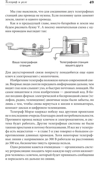 Телеграф и реле                                          49

   Мы уже выяснили, что для соединения двух телеграфных
станций два провода не нужны. Если половину цепи заменит
земля, хватит и одного провода.
   Как и в предыдущей главе, вместо батарейки и земли мы
будем рисовать букву V. А посему окончательная схема с од-
ним проводом выглядит так:

                            V




    Ваша телеграфная               Телеграфная станция
        станция                        вашего друга

Для двухсторонней связи попросту понадобится еще один
ключ и электромагнит с молоточком.
    Изобретение телеграфа положило начало современной свя-
зи. Впервые люди смогли передавать информацию дальше, чем
видит глаз или слышит ухо, и быстрее почтовых лошадей. Но
самое пикантное в этом изобретении — двоичный код. В бо-
лее поздних формах электрической и беспроводной связи (те-
лефон, радио, телевидение) двоичные коды были забыты, но
лишь с тем, чтобы снова вернуться к жизни в компьютерах,
компакт-дисках и цифровом телевидении.
    Телеграф Морзе одержал победу над другими проектами
не в последнюю очередь благодаря своей нетребовательности.
Протяните провод между ключом и электромагнитом, и сис-
тема будет работать. Другие телеграфные системы не были
такими простыми и потому безотказными. И все же у телегра-
фа есть недостатки — в главе 5 я уже говорил о большом со-
противлении длинных проводов. Хотя некоторые телеграф-
ные линии с напряжением до 300 В работали на расстояниях
до 500 км, бесконечно тянуть провода нельзя.
    Одно решение кажется очевидным — организовать систе-
му ретрансляции: посадить через каждую пару сотен километ-
ров человека с ключом, который будет принимать сообщения
и пересылать их дальше по линии.
 