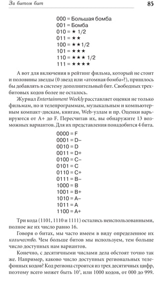 За битом бит                                             85

                   000 = Большая бомба
                   001 = Бомба
                   010 = « 1/2
                   011 = ««
                   100 = ««1/2
                   101 = «««
                   110 = ««« 1/2
                   111 = ««««
   А вот для включения в рейтинг фильма, который не стоит
и половины звезды (0 звезд или «атомная бомба»?), пришлось
бы добавлять в систему дополнительный бит. Свободных трех-
битовых кодов более не осталось.
   Журнал Entertainment Weekly расставляет оценки не только
фильмам, но и телепрограммам, музыкальным и компьютер-
ным компакт-дискам, книгам, Web-узлам и пр. Оценки варь-
ируются от A+ до F. Пересчитав их, вы обнаружите 13 воз-
можных вариантов. Для их представления понадобится 4 бита.
                   0000 = F
                   0001 = D–
                   0010 = D
                   0011 = D+
                   0100 = C–
                   0101 = C
                   0110 = C+
                   0111 = B–
                   1000 = B
                   1001 = B+
                   1010 = A–
                   1011 = A
                   1100 = A+
   Три кода (1101, 1110 и 1111) остались неиспользованными,
полное же их число равно 16.
   Говоря о битах, мы часто имеем в виду определенное их
количество. Чем больше битов мы используем, тем больше
число доступных нам вариантов.
   Конечно, с десятичными числами дела обстоят точно так
же. Например, каково число доступных региональных теле-
фонных кодов? Код региона строится из трех десятичных цифр,
поэтому всего может быть 103, или 1000 кодов, от 000 до 999.
 