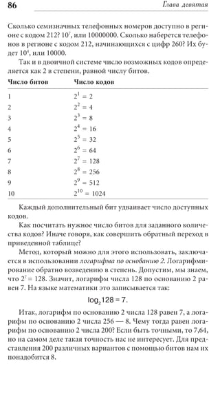 86                                             Глава девятая

Сколько семизначных телефонных номеров доступно в реги-
оне с кодом 212? 107, или 10000000. Сколько наберется телефо-
нов в регионе с кодом 212, начинающихся с цифр 260? Их бу-
дет 104, или 10000.
   Так и в двоичной системе число возможных кодов опреде-
ляется как 2 в степени, равной числу битов.
Число битов         Число кодов

1                   21 = 2
2                   22 = 4
3                   23 = 8
4                   24 = 16
5                   25 = 32
6                   26 = 64
7                   27 = 128
8                   28 = 256
9                   29 = 512
10                  210 = 1024
   Каждый дополнительный бит удваивает число доступных
кодов.
   Как посчитать нужное число битов для заданного количе-
ства кодов? Иначе говоря, как совершить обратный переход в
приведенной таблице?
   Метод, который можно для этого использовать, заключа-
ется в использовании логарифма по основанию 2. Логарифми-
рование обратно возведению в степень. Допустим, мы знаем,
что 27 = 128. Значит, логарифм числа 128 по основанию 2 ра-
вен 7. На языке математики это записывается так:
                        log2128 = 7.
   Итак, логарифм по основанию 2 числа 128 равен 7, а лога-
рифм по основанию 2 числа 256 — 8. Чему тогда равен лога-
рифм по основанию 2 числа 200? Если быть точными, то 7,64,
но на самом деле такая точность нас не интересует. Для пред-
ставления 200 различных вариантов с помощью битов нам их
понадобится 8.
 