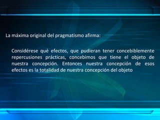 La máxima original del pragmatismo afirma:     Considérese qué efectos, que pudieran tener concebiblemente repercusiones prácticas, concebimos que tiene el objeto de nuestra concepción. Entonces nuestra concepción de esos efectos es la totalidad de nuestra concepción del objeto
