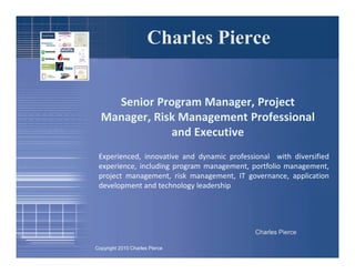 Charles Pierce


    Senior Program Manager, Project
  Manager, Risk Management Professional
              and Executive
 Experienced, innovative and dynamic professional with diversified
 experience, including program management, portfolio management,
 project management, risk management, IT governance, application
 development and technology leadership




                                             Charles Pierce

Copyright 2010 Charles Pierce
 