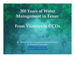 300 Years of Water
Management in Texas:

From Viceroys to GCDs


By: Charles Porter, Assistant Professor of History
             St. Edward’s University
             charlp@stedwards.edu
            www.charlesporter.com
 