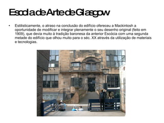 Escola de Arte de Glasgow Estilisticamente, o atraso na conclusão do edifício ofereceu a Mackintosh a oportunidade de modificar e integrar plenamente o seu desenho original (feito em 1909), que devia muito à tradição baronesa da anterior Escócia com uma segunda metade do edifício que olhou muito para o séc. XX através da utilização de materiais e tecnologias. 