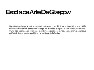 Escola de Arte De Glasgow O mais dramático de todos os interiores era a nova Biblioteca (concluída em 1909) que assentava num complexo espaço de madeira e vigas. A sua construção devia muito aos tradicionais interiores domésticos japoneses mas, numa última análise, o edifício foi uma mistura eclética de estilos e influências.  