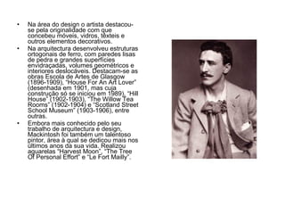 Na área do design o artista destacou-se pela originalidade com que concebeu móveis, vidros, têxteis e outros elementos decorativos. Na arquitectura desenvolveu estruturas ortogonais de ferro, com paredes lisas de pedra e grandes superfícies envidraçadas, volumes geométricos e interiores deslocáveis. Destacam-se as obras Escola de Artes de Glasgow (1896-1909), “House For An Art Lover” (desenhada em 1901, mas cuja construção só se iniciou em 1989), “Hill House” (1902-1903), “The Willow Tea Rooms” (1902-1904) e “Scotland Street School Museum” (1903-1906), entre outras.  Embora mais conhecido pelo seu trabalho de arquitectura e design, Mackintosh foi também um talentoso pintor, área à qual se dedicou mais nos últimos anos da sua vida. Realizou aguarelas “Harvest Moon”, “The Tree Of Personal Effort” e “Le Fort Mailly”.  