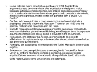Numa palestra sobre arquitectura pública em 1893, MAckintosh argumentou que devia ser dada, aos arquitectos e designers, maior liberdade artística e independência. Ele próprio começou a experimentar com a variedade de formas decorativas, produzindo desenhos de móveis, metais e artes gráficas, muitas vezes em parceria com o grupo “Os Quatro”. Ganhou inúmeros prémios e concursos como estudante incluindo a prestigiosa bolsa de viagem da Alenxader Thomson em 1890 que lhe permitiu realizar uma aprendizagem em Itália. Quando regressou a Glasgow realizou projectos com maior maturidade. Nos seus trabalhos para o Herald Building, em Glasgow, tinha incorporado algumas tecnologias de ponta, como o elevador hidro-pneumático. Na Europa, em particular na Áustria, a originalidade do estilo de MAckintosh foi rapidamente apreciado recebendo reconhecimento devido aos projectos que realizou. Participou em exposições internacionais em Turim, Moscovo, entre outras regiões. Entrou num concurso público para a concepção de “House For An Art Lover” e, embora não tenha vencido o concurso, os seus projectos arquitectónicos foram considerados de alta qualidade, tendo sido mais tarde reproduzidos como uma carteira de estampas.   