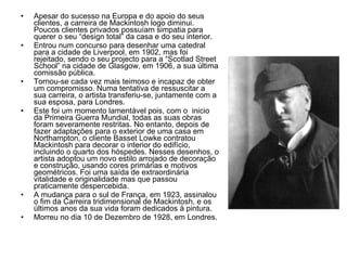 Apesar do sucesso na Europa e do apoio do seus clientes, a carreira de Mackintosh logo diminui. Poucos clientes privados possuíam simpatia para querer o seu “design total” da casa e do seu interior. Entrou num concurso para desenhar uma catedral para a cidade de Liverpool, em 1902, mas foi rejeitado, sendo o seu projecto para a “Scotlad Street School” na cidade de Glasgow, em 1906, a sua última comissão pública. Tornou-se cada vez mais teimoso e incapaz de obter um compromisso. Numa tentativa de ressuscitar a sua carreira, o artista transferiu-se, juntamente com a sua esposa, para Londres. Este foi um momento lamentável pois, com o  inicio da Primeira Guerra Mundial, todas as suas obras foram severamente restritas. No entanto, depois de fazer adaptações para o exterior de uma casa em Northampton, o cliente Basset Lowke contratou Mackintosh para decorar o interior do edifício, incluindo o quarto dos hóspedes. Nesses desenhos, o artista adoptou um novo estilo arrojado de decoração e construção, usando cores primárias e motivos geométricos. Foi uma saída de extraordinária vitalidade e originalidade mas que passou praticamente despercebida. A mudança para o sul de França, em 1923, assinalou o fim da Carreira tridimensional de Mackintosh, e os últimos anos da sua vida foram dedicados à pintura.  Morreu no dia 10 de Dezembro de 1928, em Londres. 