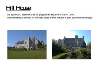 Hill House Na aparência, assemelha-se ao projecto da “House For An Art Lover”. Externamente, o edifício foi marcado pelas formas simples e com pouco ornamentação. 