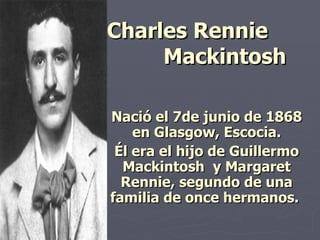 Charles Rennie  Mackintosh   Nació el 7de junio de 1868 en  Glasgow, Escocia . Él era el hijo de Guillermo Mackintosh  y Margaret Rennie, segundo de una familia de once hermanos .  