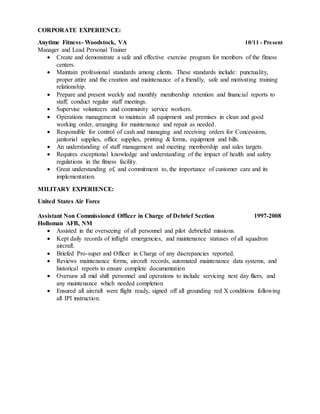 CORPORATE EXPERIENCE:
Anytime Fitness- Woodstock, VA 10/11 - Present
Manager and Lead Personal Trainer
 Create and demonstrate a safe and effective exercise program for members of the fitness
centers.
 Maintain professional standards among clients. These standards include: punctuality,
proper attire and the creation and maintenance of a friendly, safe and motivating training
relationship.
 Prepare and present weekly and monthly membership retention and financial reports to
staff; conduct regular staff meetings.
 Supervise volunteers and community service workers.
 Operations management to maintain all equipment and premises in clean and good
working order, arranging for maintenance and repair as needed.
 Responsible for control of cash and managing and receiving orders for Concessions,
janitorial supplies, office supplies, printing & forms, equipment and bills.
 An understanding of staff management and meeting membership and sales targets.
 Requires exceptional knowledge and understanding of the impact of health and safety
regulations in the fitness facility.
 Great understanding of, and commitment to, the importance of customer care and its
implementation.
MILITARY EXPERIENCE:
United States Air Force
Assistant Non Commissioned Officer in Charge of Debrief Section 1997-2008
Holloman AFB, NM
 Assisted in the overseeing of all personnel and pilot debriefed missions.
 Kept daily records of inflight emergencies, and maintenance statuses of all squadron
aircraft.
 Briefed Pro-super and Officer in Charge of any discrepancies reported.
 Reviews maintenance forms, aircraft records, automated maintenance data systems, and
historical reports to ensure complete documentation
 Oversaw all mid shift personnel and operations to include servicing next day fliers, and
any maintenance which needed completion
 Ensured all aircraft were flight ready, signed off all grounding red X conditions following
all IPI instruction.
 