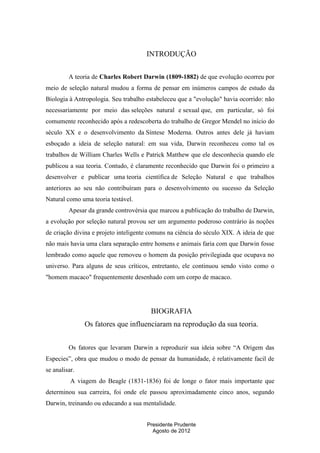 INTRODUÇÃO
A teoria de Charles Robert Darwin (1809-1882) de que evolução ocorreu por
meio de seleção natural mudou a forma de pensar em inúmeros campos de estudo da
Biologia à Antropologia. Seu trabalho estabeleceu que a "evolução" havia ocorrido: não
necessariamente por meio das seleções natural e sexual que, em particular, só foi
comumente reconhecido após a redescoberta do trabalho de Gregor Mendel no início do
século XX e o desenvolvimento da Síntese Moderna. Outros antes dele já haviam
esboçado a ideia de seleção natural: em sua vida, Darwin reconheceu como tal os
trabalhos de William Charles Wells e Patrick Matthew que ele desconhecia quando ele
publicou a sua teoria. Contudo, é claramente reconhecido que Darwin foi o primeiro a
desenvolver e publicar uma teoria científica de Seleção Natural e que trabalhos
anteriores ao seu não contribuíram para o desenvolvimento ou sucesso da Seleção
Natural como uma teoria testável.
Apesar da grande controvérsia que marcou a publicação do trabalho de Darwin,
a evolução por seleção natural provou ser um argumento poderoso contrário às noções
de criação divina e projeto inteligente comuns na ciência do século XIX. A ideia de que
não mais havia uma clara separação entre homens e animais faria com que Darwin fosse
lembrado como aquele que removeu o homem da posição privilegiada que ocupava no
universo. Para alguns de seus críticos, entretanto, ele continuou sendo visto como o
"homem macaco" frequentemente desenhado com um corpo de macaco.

BIOGRAFIA
Os fatores que influenciaram na reprodução da sua teoria.
Os fatores que levaram Darwin a reproduzir sua ideia sobre “A Origem das
Especies”, obra que mudou o modo de pensar da humanidade, é relativamente facil de
se analisar.
A viagem do Beagle (1831-1836) foi de longe o fator mais importante que
determinou sua carreira, foi onde ele passou aproximadamente cinco anos, segundo
Darwin, treinando ou educando a sua mentalidade.
Presidente Prudente
Agosto de 2012

 