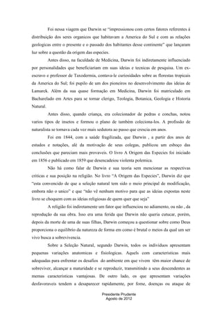 Foi nessa viagem que Darwin se “impressionou com certos fatores referentes á
distribuição dos seres organicos que habitavam a America do Sul e com as relações
geologicas entre o presente e o passado dos habitantes desse continente” que lançaram
luz sobre a questão da origem das especies.
Antes disso, na faculdade de Medicina, Darwin foi indiretamente influenciado
por personalidades que beneficiariam em suas ideias e tecnicas de pesquisa. Um exescravo e professor de Taxodermia, contava-le curiosidades sobre as florestas tropicais
da America do Sul; foi pupilo de um dos pioneiros no desenvolvimento das ideias de
Lamarck. Além da sua quase formação em Medicina, Darwin foi matriculado em
Bacharelado em Artes para se tornar clerigo, Teologia, Botanica, Geologia e Historia
Natural.
Antes disso, quando criança, era colecionador de pedras e conchas, notou
varios tipos de insetos e formou o plano de também coleciona-los. A profissão de
naturalista se tornava cada vez mais sedutora ao passo que crescia em anos.
Foi em 1844, com a saúde fragilizada, que Darwin , a partir dos anos de
estudos e notações, alé da motivação de seus colegas, publicou um esboço das
conclusões que pareciam mais provaveis. O livro A Origem das Especies foi iniciado
em 1856 e publicado em 1859 que desencadeiou violenta polemica.
Não há como falar de Darwin e sua teoria sem mencionar as respectivas
criticas e sua posição na religião. No livro “A Origem das Especies”, Darwin diz que
“esta convencido de que a seleção natural tem sido o meio principal de modificação,
embora não o unico” e que “não vê nenhum motivo para que as ideias expostas neste
livro se choquem com as ideias religiosas de quem quer que seja”
A religião foi indiretamente um fator que influenciou no adiamento, ou não , da
reprodução da sua obra. Isso era uma ferida que Darwin não queria cutucar, porém,
depois da morte de uma de suas filhas, Darwin começou a questionar sobre como Deus
proporciona o equilibrio da natureza de forma em como é brutal o meios da qual um ser
vivo busca a sobrevivencia.
Sobre a Seleção Natural, segundo Darwin, todos os individuos apresentam
pequenas variações anatomicas e fisiologicas. Aquels com caracteristicas mais
adequadas para enfrentar os desafios do ambiente em que vivem têm maior chance de
sobreviver, alcançar a maturidade e se reproduzir, transmitindo a seus descendentes as
memas caracteristicas vantajosas. De outro lado, os que apresentam variações
desfavoraveis tendem a desaparecer rapidamente, por fome, doenças ou ataque de
Presidente Prudente
Agosto de 2012

 