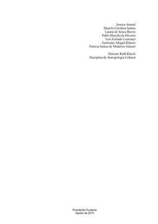 Jessica Amaral
Daniele Carobina Santos
Laiane de Souza Barros
Pablo Muryllo de Oliveira
Luis Fernado Lourenço
Gertrudes Abigail Ribeiro
Patrícia Santos de Medeiros Samuel
Docente Ruth Künzli
Disciplina de Antropologia Cultural

Presidente Prudente
Agosto de 2012

 