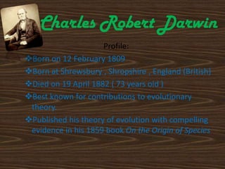Charles Robert Darwin
Profile:
Born on 12 February 1809
Born at Shrewsbury , Shropshire , England (British)
Died on 19 April 1882 ( 73 years old )
Best known for contributions to evolutionary
theory.
Published his theory of evolution with compelling
evidence in his 1859 book On the Origin of Species
 