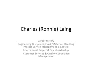 Charles (Ronnie) Laing
                 Career History
Engineering Disciplines, Fluid /Materials Handling
     Process Service Management & Control
    International Project & Sales Leadership
    Customer Services & Quality Compliance
                  Management
 