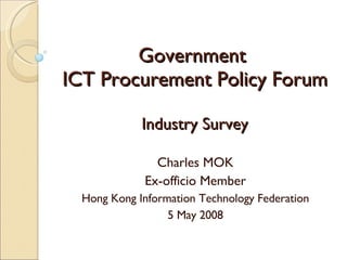 Government  ICT Procurement Policy Forum Charles MOK Ex-officio Member Hong Kong Information Technology Federation 5 May 2008 Industry Survey 