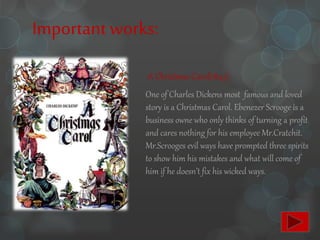 Importantworks:
-A Christmas Carol(1843):
One of Charles Dickens most famous and loved
story is a Christmas Carol. Ebenezer Scrooge is a
business owne who only thinks of turning a profit
and cares nothing for his employee Mr.Cratchit.
Mr.Scrooges evil ways have prompted three spirits
to show him his mistakes and what will come of
him if he doesn’t fix his wicked ways.
 