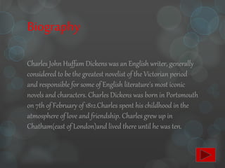 Biography
Charles John Huffam Dickens was an English writer, generally
considered to be the greatest novelist of the Victorian period
and responsible for some of English literature's most iconic
novels and characters. Charles Dickens was born in Portsmouth
on 7th of February of 1812.Charles spent his childhood in the
atmosphere of love and friendship. Charles grew up in
Chatham(east of London)and lived there until he was ten.
 