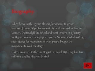 Biography
When he was only 12 years old ,his father went to prison
because of financial problems and his family moved to Kent in
London. Dickens left the school and went to work in a factory.
In 1813 he became a newspaper reporter. Soon he started writing
short stories for magazines. A lot of people bougth the
magazines to read the story.
Dickens married Catherine Hogarth in April 1836.They had ten
children and he divorced in 1858.
 