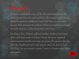 Biography
In 1858 he undertook a tour of the UK and Ireland,where he
read excerpts from his work publicly.After acquiring the house
where he spent his childhood, Gad’s Hill Place ,in 1856,soon
became their permanent residence.Dickens travailled and lived
in north America , swtlzerland,Italy and France.
On 8 June 1870, Dickens suffered another stroke in his house,
after a full day's work on Edwin Drood. He never regained
consciousness, and the next day, on 9 June, five years to the day
after the Staplehurst rail crash (9 June 1865), he died in Gad's
Hill Place. He was buried in poets Corner in Westminster Abbey
in London.
 