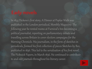 Early novels
In 1833 Dickens's first story, A Dinner at Poplar Walk was
published in the London periodical, Monthly Magazine. The
following year he rented rooms at Furnival's Inn becoming a
political journalist, reporting on parliamentary debate and
travelling across Britain to cover election campaigns for the
Morning Chronicle. His journalism, in the form of sketches in
periodicals, formed his first collection of pieces Sketches by Boz,
published in 1836. This led to the serialisation of his first novel,
The Pickwick Papers, in March 1836. He continued to contribute
to and edit journals throughout his literary career.
 