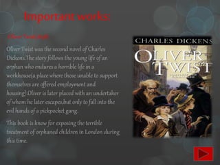 Importantworks:
-Oliver Twist(1838):
Oliver Twist was the second novel of Charles
Dickens.The story follows the young life of an
orphan who endures a horrible life in a
workhouse(a place where those unable to support
themselves are offered employment and
housing).Oliver is later placed with an undertaker
of whom he later escapes,but only to fall into the
evil hands of a pickpocket gang.
This book is know for exposing the terrible
treatment of orphaned children in London during
this time.
 