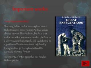 Importantworks:
-Great Expectations(1860):
This story follows the live in an orphan named
Philip Phirrip.In the beginning Pip lives with is
abusive sister and her husband, but he is later
sent to live with a woman who teaches him to work
a laborer,despite his hopes she will teach him to be
a gentleman.The story continues to follow Pip
throughout his life through adulthood.He
eventualy inherits a fortune.
The majority of critics agree that this novel is
Dickens greatest.
 