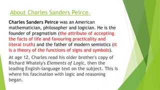 About Charles Sanders Peirce.
Charles Sanders Peirce was an American
mathematician, philosopher and logician. He is the
fo...