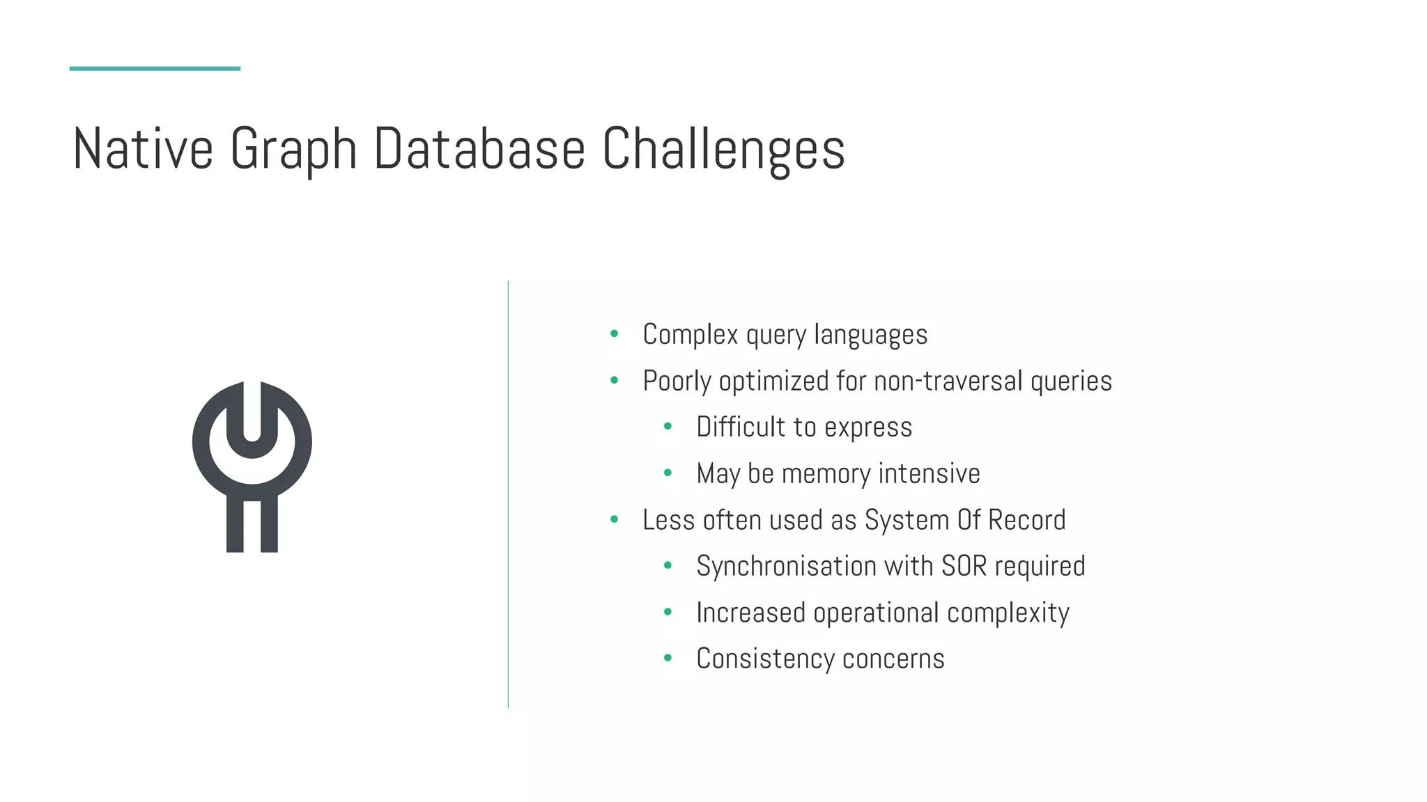 Native Graph Database Challenges
• Complex query languages
• Poorly optimized for non-traversal queries
• Difficult to express
• May be memory intensive
• Less often used as System Of Record
• Synchronisation with SOR required
• Increased operational complexity
• Consistency concerns
 