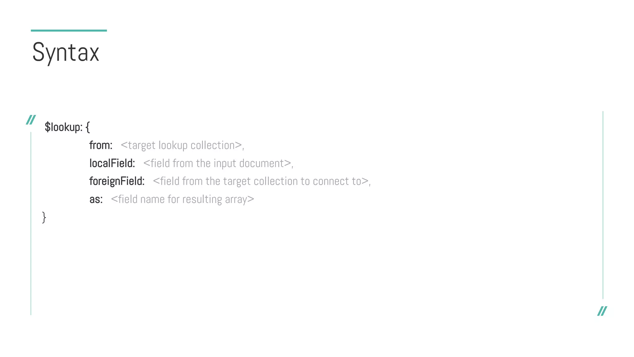Syntax
$lookup: {
from: <target lookup collection>,
localField: <field from the input document>,
foreignField: <field from the target collection to connect to>,
as: <field name for resulting array>
}
 