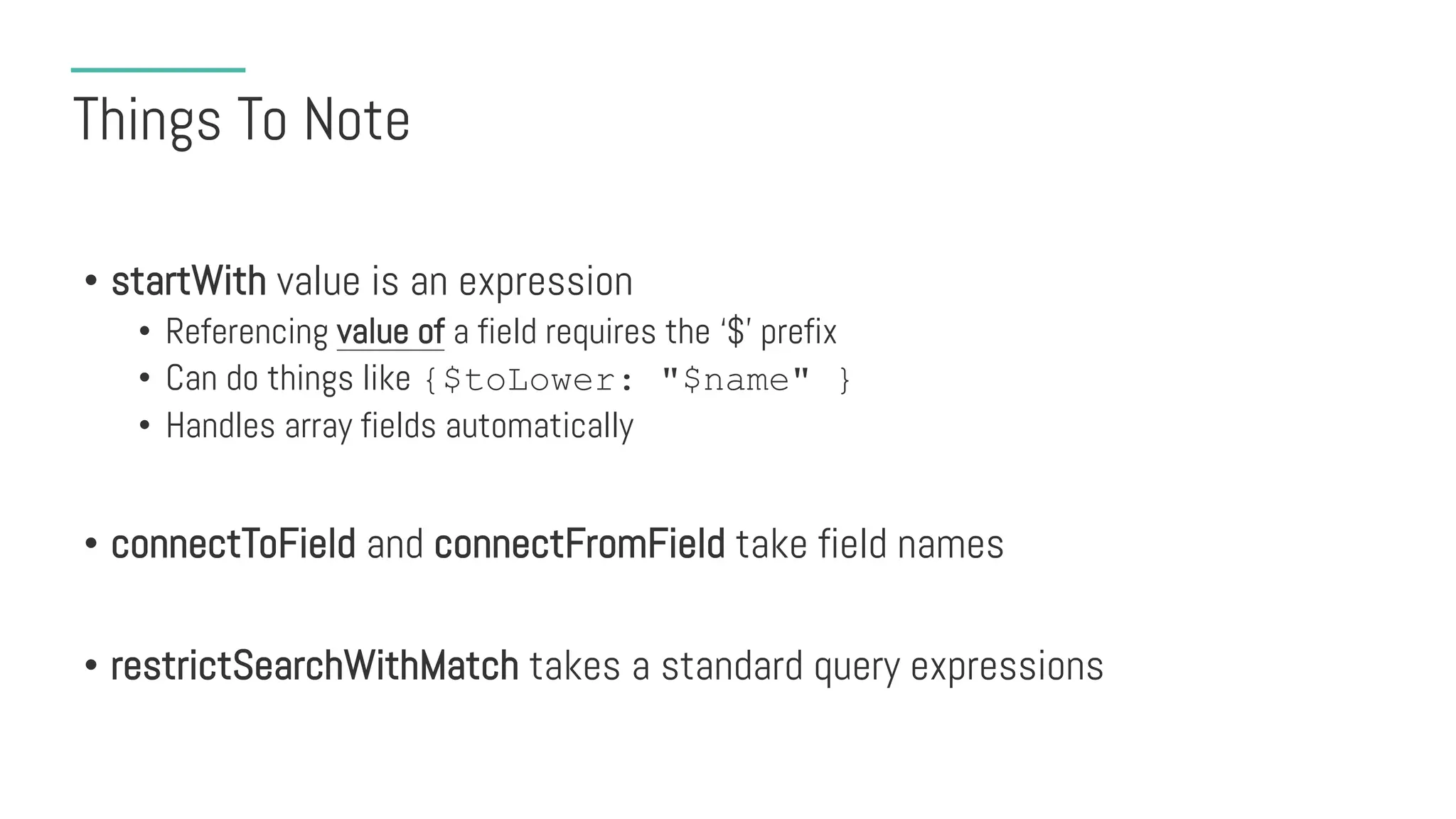 Things To Note
• startWith value is an expression
• Referencing value of a field requires the ‘$’ prefix
• Can do things like {$toLower: "$name" }
• Handles array fields automatically
• connectToField and connectFromField take field names
• restrictSearchWithMatch takes a standard query expressions
 