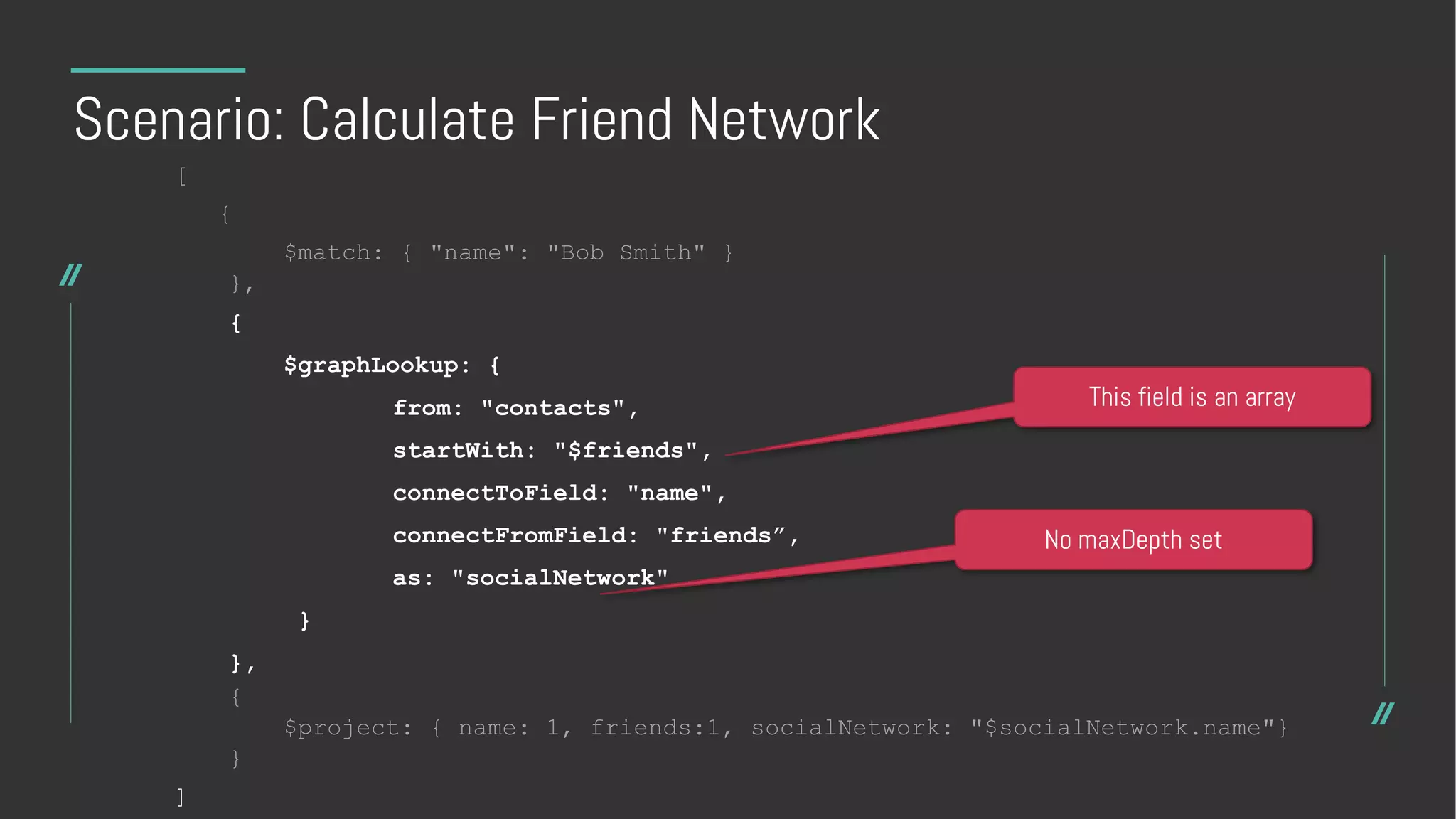Scenario: Calculate Friend Network
[
{
$match: { "name": "Bob Smith" }
},
{
$graphLookup: {
from: "contacts",
startWith: "$friends",
connectToField: "name",
connectFromField: "friends”,
as: "socialNetwork"
}
},
{
$project: { name: 1, friends:1, socialNetwork: "$socialNetwork.name"}
}
]
This field is an array
No maxDepth set
 