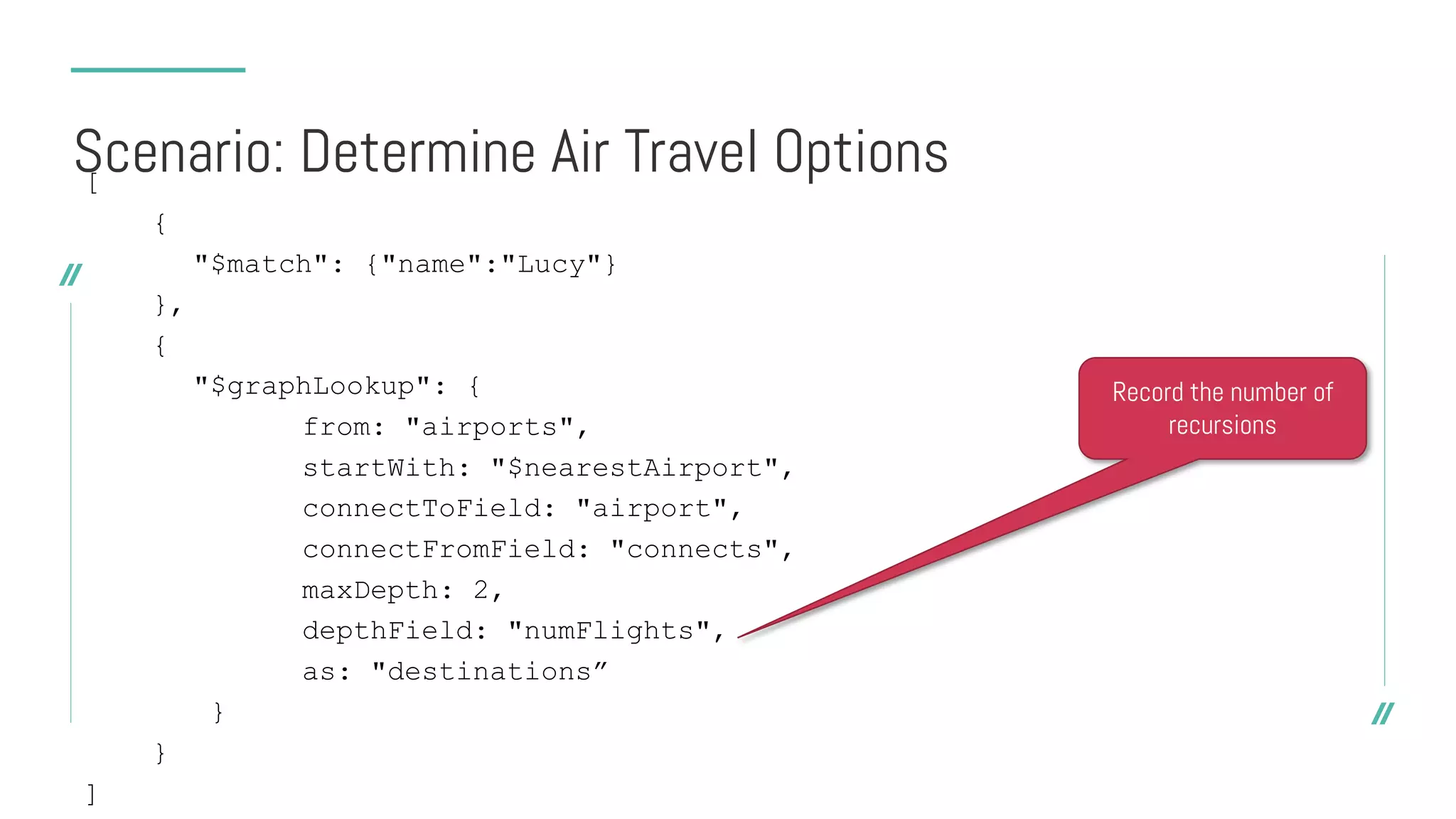 [
{
"$match": {"name":"Lucy"}
},
{
"$graphLookup": {
from: "airports",
startWith: "$nearestAirport",
connectToField: "airport",
connectFromField: "connects",
maxDepth: 2,
depthField: "numFlights",
as: "destinations”
}
}
]
Scenario: Determine Air Travel Options
Record the number of
recursions
 