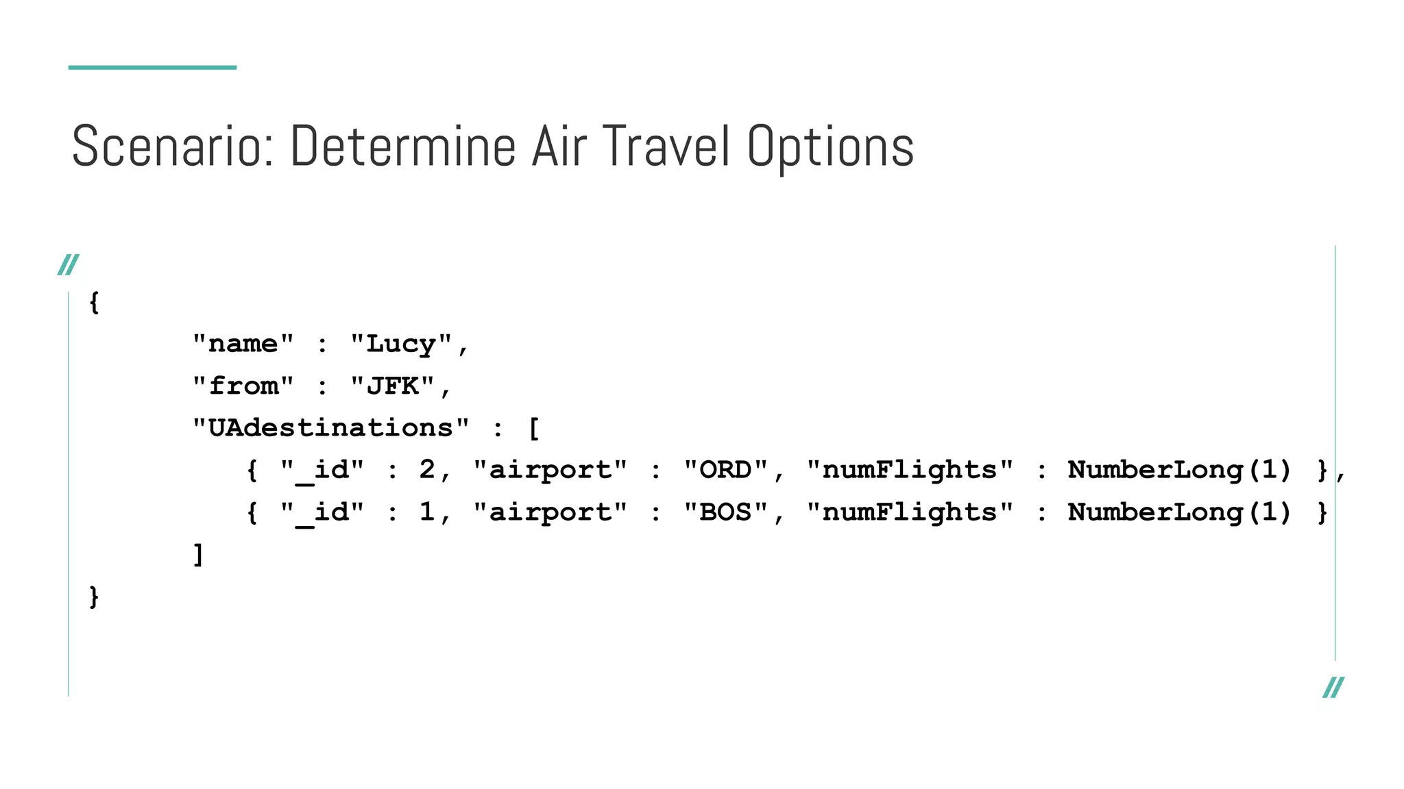 {
"name" : "Lucy",
"from" : "JFK",
"UAdestinations" : [
{ "_id" : 2, "airport" : "ORD", "numFlights" : NumberLong(1) },
{ "_id" : 1, "airport" : "BOS", "numFlights" : NumberLong(1) }
]
}
Scenario: Determine Air Travel Options
 