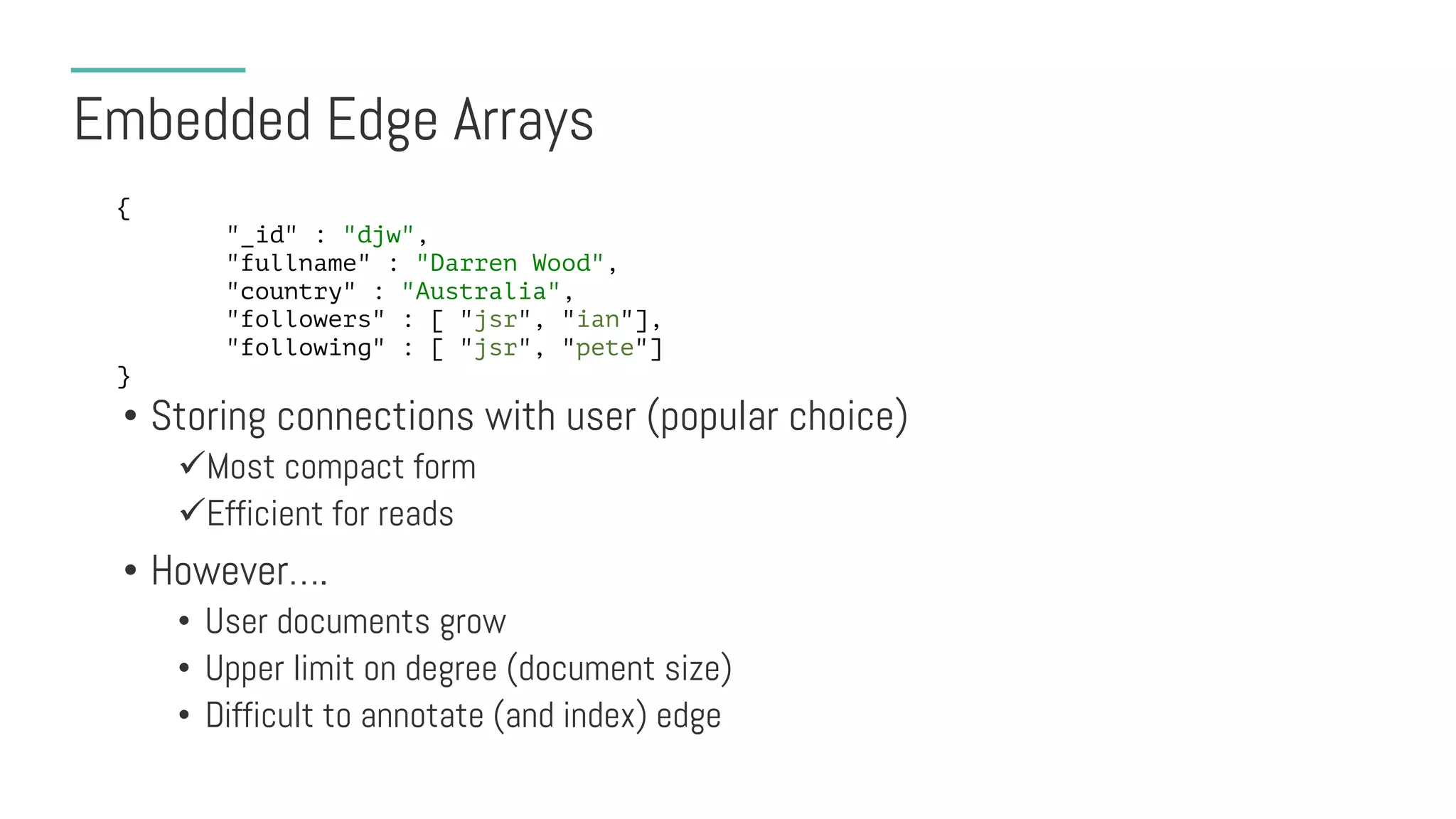 Embedded Edge Arrays
• Storing connections with user (popular choice)
üMost compact form
üEfficient for reads
• However….
• User documents grow
• Upper limit on degree (document size)
• Difficult to annotate (and index) edge
{
"_id" : "djw",
"fullname" : "Darren Wood",
"country" : "Australia",
"followers" : [ "jsr", "ian"],
"following" : [ "jsr", "pete"]
}
 