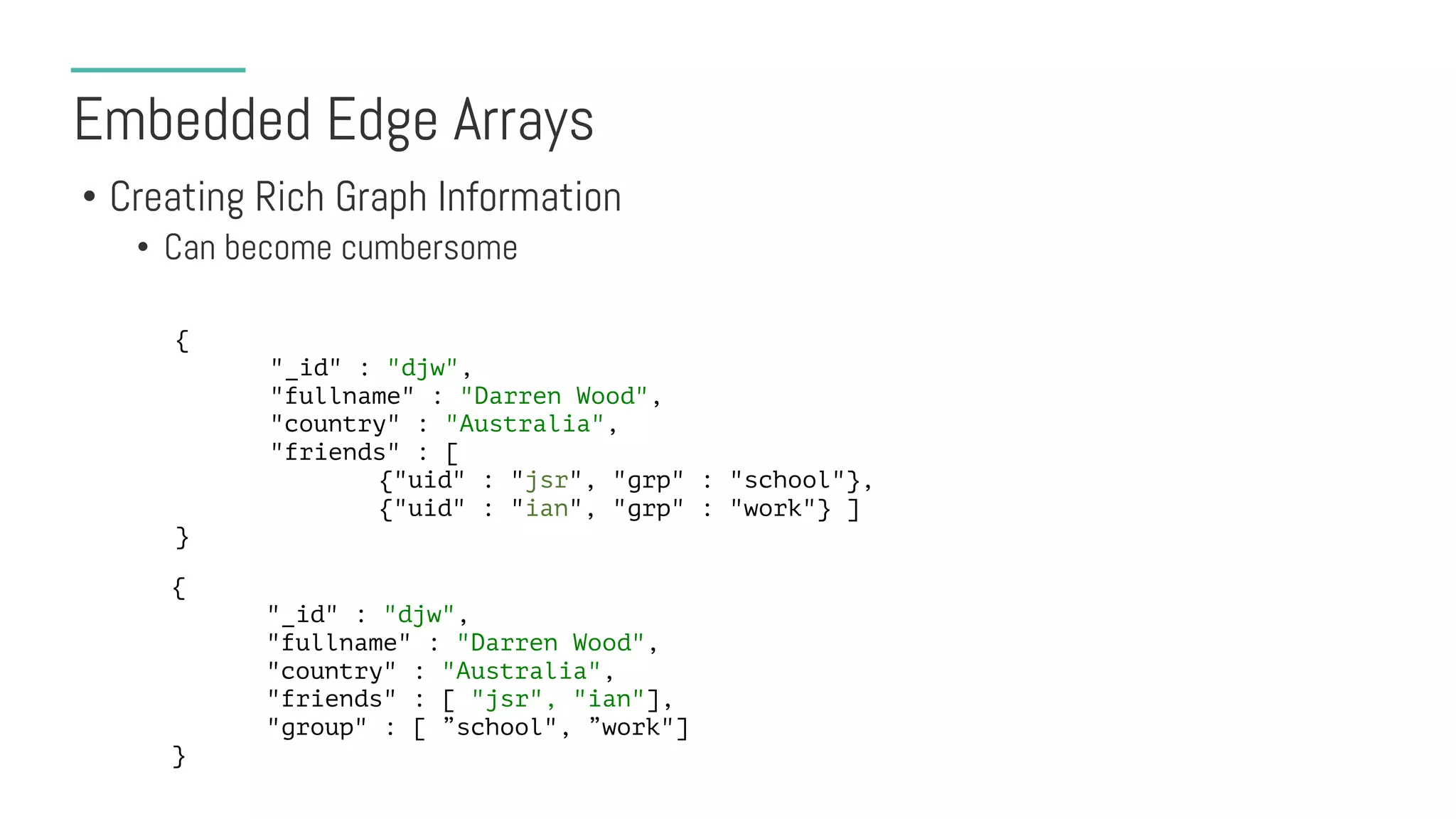 Embedded Edge Arrays
• Creating Rich Graph Information
• Can become cumbersome
{
"_id" : "djw",
"fullname" : "Darren Wood",
"country" : "Australia",
"friends" : [
{"uid" : "jsr", "grp" : "school"},
{"uid" : "ian", "grp" : "work"} ]
}
{
"_id" : "djw",
"fullname" : "Darren Wood",
"country" : "Australia",
"friends" : [ "jsr", "ian"],
"group" : [ ”school", ”work"]
}
 