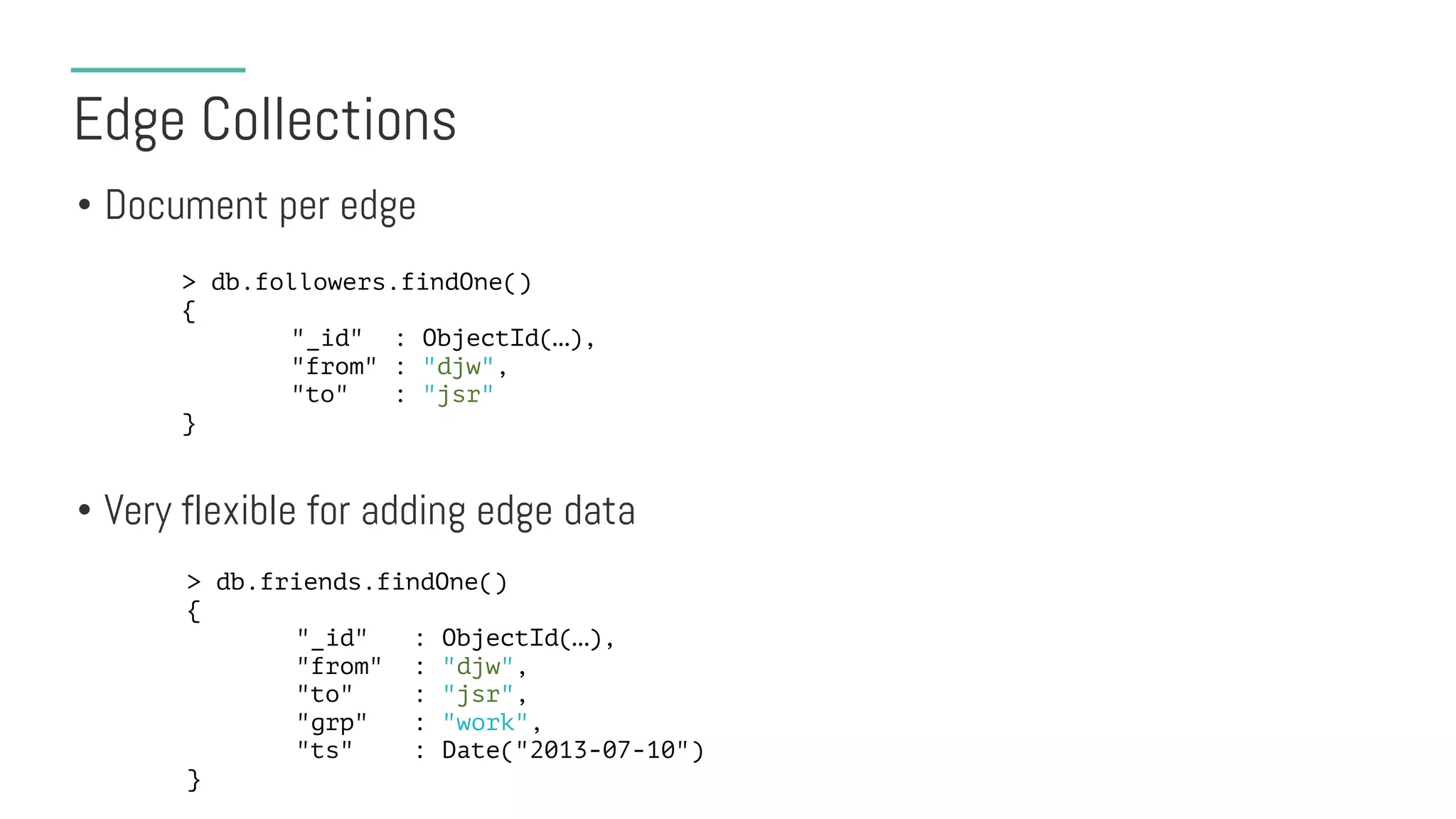 Edge Collections
• Document per edge
• Very flexible for adding edge data
> db.followers.findOne()
{
"_id" : ObjectId(…),
"from" : "djw",
"to" : "jsr"
}
> db.friends.findOne()
{
"_id" : ObjectId(…),
"from" : "djw",
"to" : "jsr",
"grp" : "work",
"ts" : Date("2013-07-10")
}
 