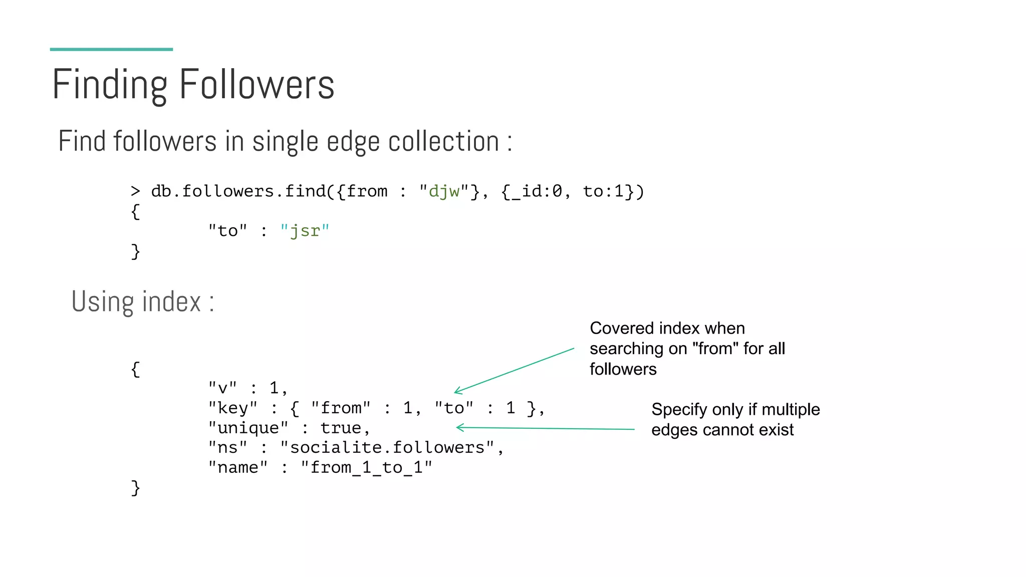 Finding Followers
Find followers in single edge collection :
> db.followers.find({from : "djw"}, {_id:0, to:1})
{
"to" : "jsr"
}
Using index :
{
"v" : 1,
"key" : { "from" : 1, "to" : 1 },
"unique" : true,
"ns" : "socialite.followers",
"name" : "from_1_to_1"
}
Covered index when
searching on "from" for all
followers
Specify only if multiple
edges cannot exist
 